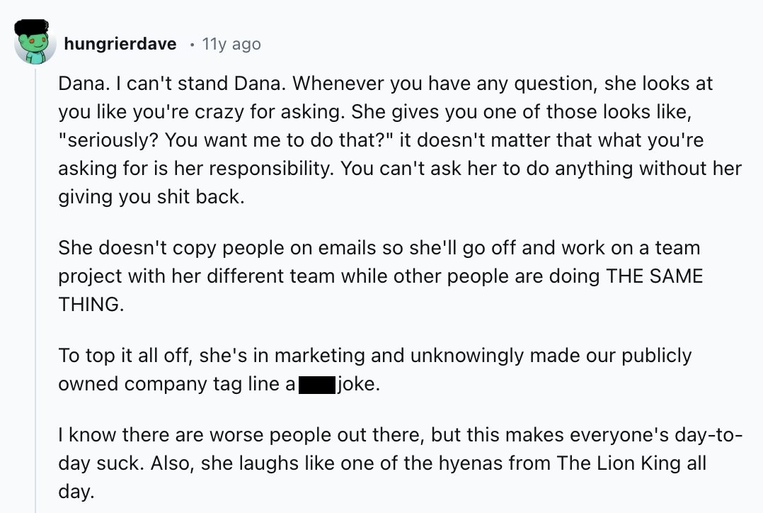 screenshot - hungrierdave 11y ago Dana. I can't stand Dana. Whenever you have any question, she looks at you you're crazy for asking. She gives you one of those looks , "seriously? You want me to do that?" it doesn't matter that what you're asking for is 